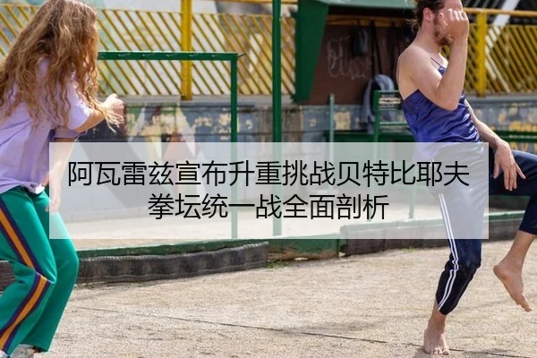 阿瓦雷兹宣布升重挑战贝特比耶夫 拳坛统一战全面剖析
