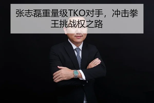 张志磊重量级TKO对手，冲击拳王挑战权之路