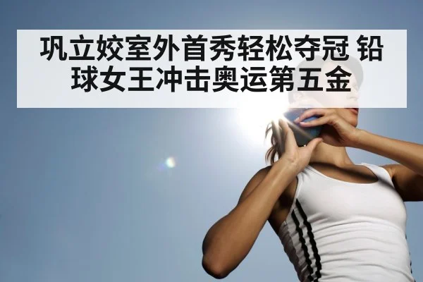 巩立姣室外首秀轻松夺冠 铅球女王冲击奥运第五金