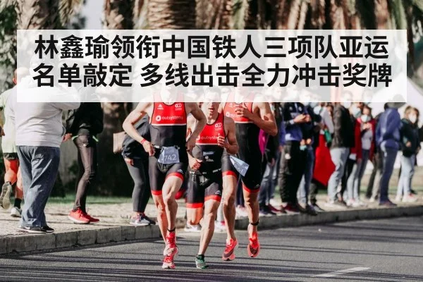 林鑫瑜领衔中国铁人三项队亚运名单敲定 多线出击全力冲击奖牌